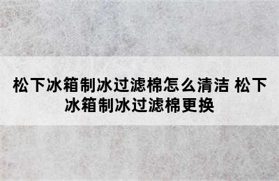 松下冰箱制冰过滤棉怎么清洁 松下冰箱制冰过滤棉更换